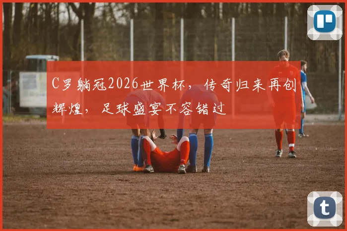 C罗躺冠2026世界杯，传奇归来再创辉煌，足球盛宴不容错过
