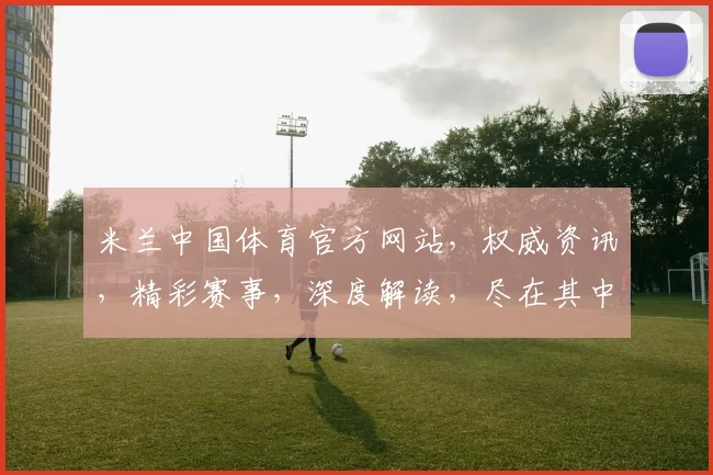 米兰中国体育官方网站，权威资讯，精彩赛事，深度解读，尽在其中，不容错过