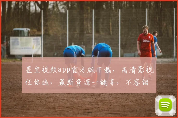星空视频app官方版下载，高清影视任你选，最新资源一键享，不容错过，立即下载