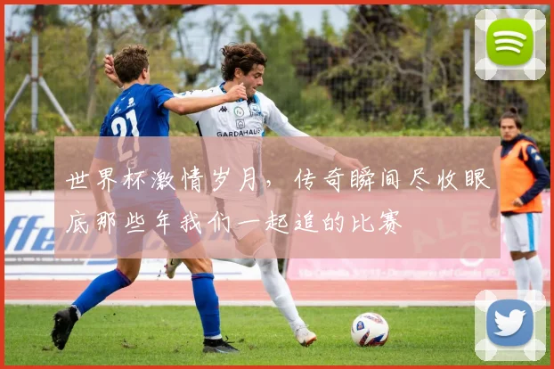 世界杯激情岁月，传奇瞬间尽收眼底那些年我们一起追的比赛
